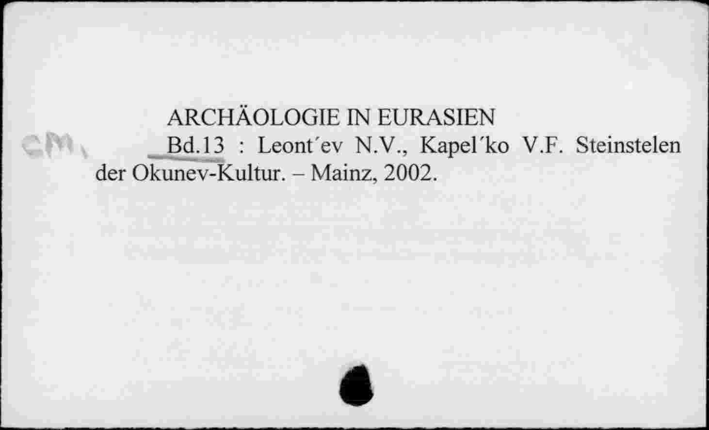 ﻿ARCHÄOLOGIE IN EURASIEN
Bd.13 : Leont'ev N.V., Kapel'ko V.F. Steinstelen der Okunev-Kultur. - Mainz, 2002.